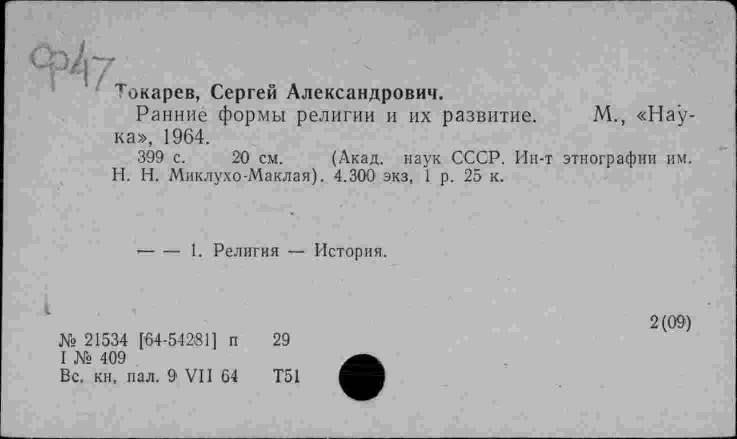 ﻿Токарев, Сергей Александрович.
Ранние формы религии и их развитие.
ка», 1964.
М., «Нау-
399 с. 20 см. (Акад, наук СССР. Ин-т этнографии им. H. И. Миклухо-Маклая). 4.300 экз, 1 р. 25 к.
■----1. Религия — История.
№ 21534 [64-54281] п I № 409
Вс. кн, пал. 9 VII 64
2(09)